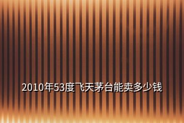 2010年53度飞天茅台能卖多少钱