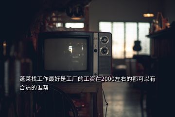 蓬莱找工作最好是工厂的工资在2000左右的都可以有合适的谁帮