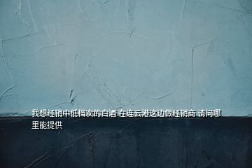 我想经销中低档次的白酒 在连云港这边做经销商 请问哪里能提供