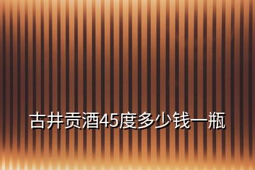 古井贡酒45度多少钱一瓶