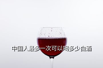 中国人最多一次可以喝多少白酒