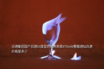 汾酒集团国产白酒50度蓝色经典原浆475ml6整箱酒仙白酒价格是多少