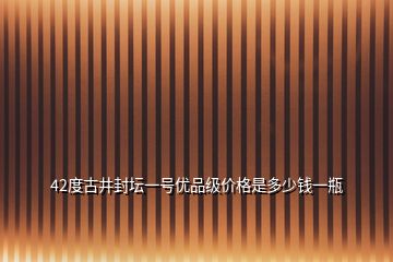 42度古井封坛一号优品级价格是多少钱一瓶