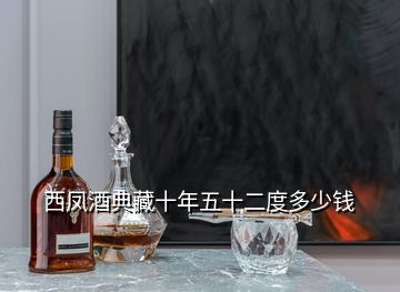 西凤酒典藏十年五十二度多少钱