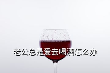 老公总是爱去喝酒怎么办