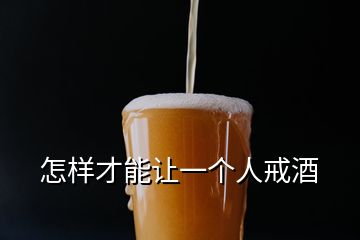 怎样才能让一个人戒酒