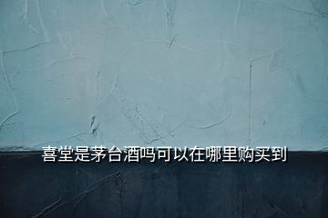 喜堂是茅台酒吗可以在哪里购买到