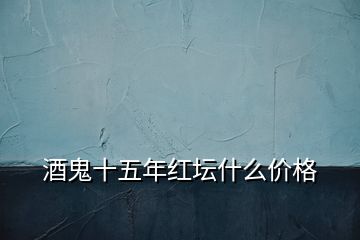 酒鬼十五年红坛什么价格