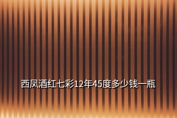 西凤酒红七彩12年45度多少钱一瓶