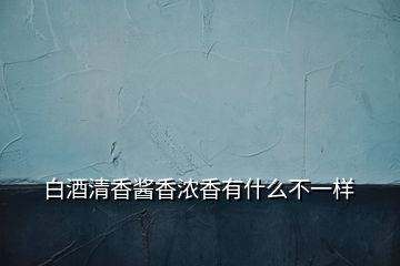 白酒清香酱香浓香有什么不一样