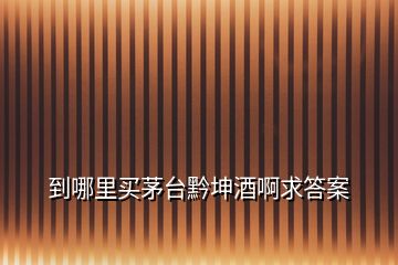 到哪里买茅台黔坤酒啊求答案