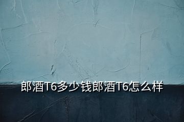 郎酒T6多少钱郎酒T6怎么样