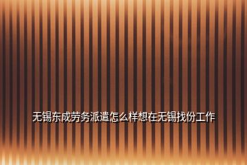 无锡东成劳务派遣怎么样想在无锡找份工作