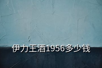 伊力王酒1956多少钱