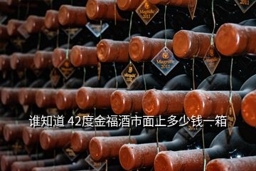 谁知道 42度金福酒市面上多少钱一箱