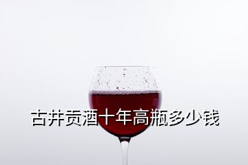 古井贡酒十年高瓶多少钱