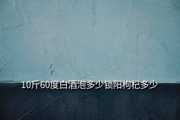 10斤60度白酒泡多少锁阳枸杞多少