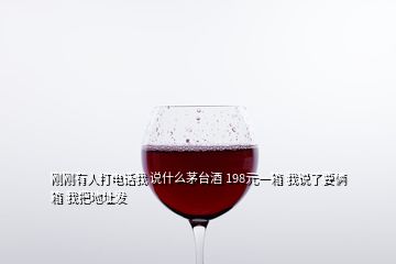 刚刚有人打电话我 说什么茅台酒 198元一箱 我说了要俩箱 我把地址发