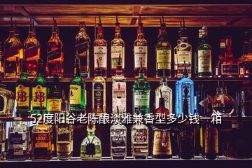 52度阳谷老陈酿淡雅兼香型多少钱一箱