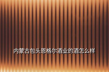 内蒙古包头恩格尔酒业的酒怎么样