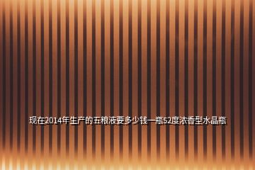 现在2014年生产的五粮液要多少钱一瓶52度浓香型水晶瓶