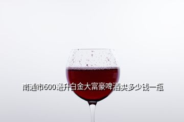 南通市600毫升白金大富豪啤酒卖多少钱一瓶