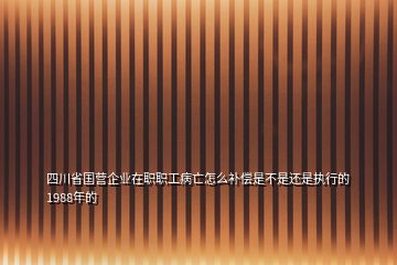 四川省国营企业在职职工病亡怎么补偿是不是还是执行的1988年的