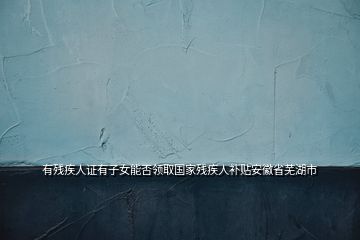 有残疾人证有子女能否领取国家残疾人补贴安徽省芜湖市