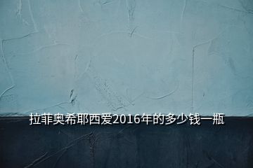 拉菲奥希耶西爱2016年的多少钱一瓶