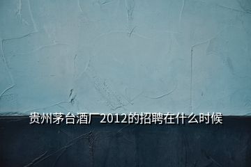 贵州茅台酒厂2012的招聘在什么时候