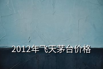 2012年飞天茅台价格