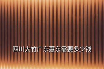 四川大竹广东惠东需要多少钱