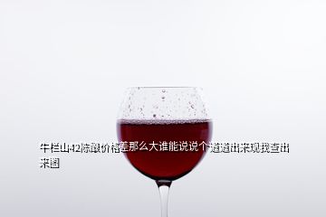 牛栏山42陈酿价格差那么大谁能说说个道道出来现我查出来图