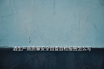 酒生产商质量安全自查自检报告怎么写