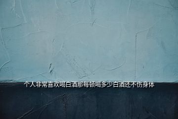 个人非常喜欢喝白酒那每顿喝多少白酒还不伤身体