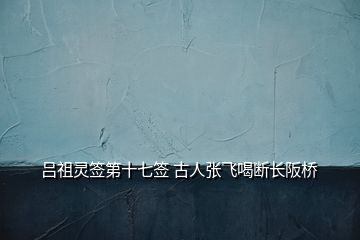 吕祖灵签第十七签 古人张飞喝断长阪桥