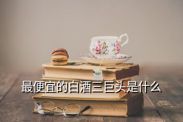 最便宜的白酒三巨头是什么