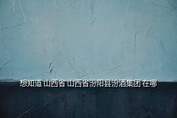 想知道 山西省 山西省汾阳县汾酒集团 在哪