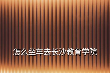 怎么坐车去长沙教育学院