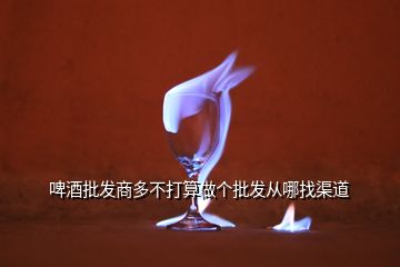 啤酒批发商多不打算做个批发从哪找渠道