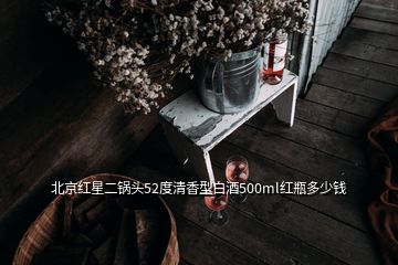 北京红星二锅头52度清香型白酒500ml红瓶多少钱