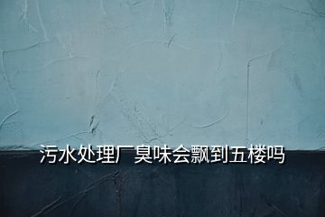 污水处理厂臭味会飘到五楼吗