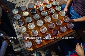 我想将我们县的散酒收购以后包装成瓶装酒外卖不知道需要些什么