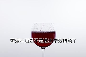 雪津啤酒是不是退出宁波市场了