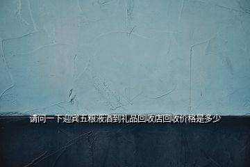 请问一下迎宾五粮液酒到礼品回收店回收价格是多少