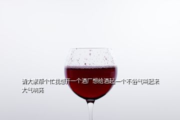 请大家帮个忙我想开一个酒厂想给酒起一个不俗气叫起来大气响亮