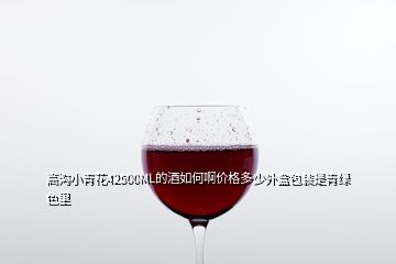 高沟小青花42500ML的酒如何啊价格多少外盒包装是青绿色里