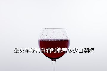 坐火车能带白酒吗能带多少白酒呢