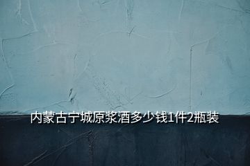 内蒙古宁城原浆酒多少钱1件2瓶装