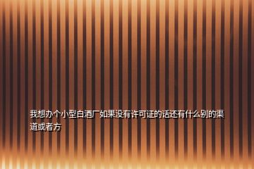 我想办个小型白酒厂如果没有许可证的话还有什么别的渠道或者方